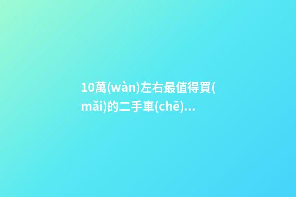 10萬(wàn)左右最值得買(mǎi)的二手車(chē)（十萬(wàn)元預(yù)算買(mǎi)什么二手車(chē)好）