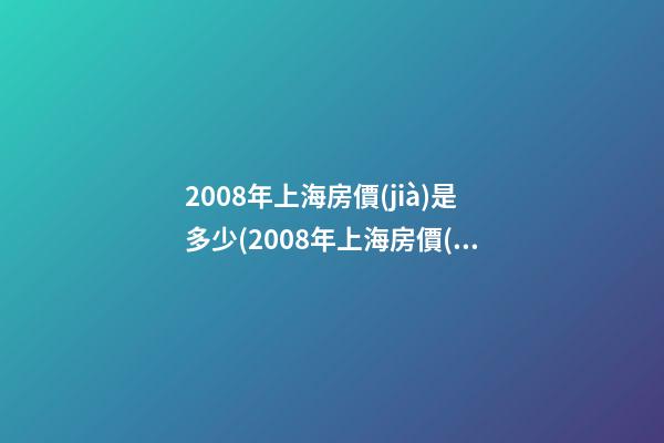 2008年上海房價(jià)是多少(2008年上海房價(jià)多少錢一平)