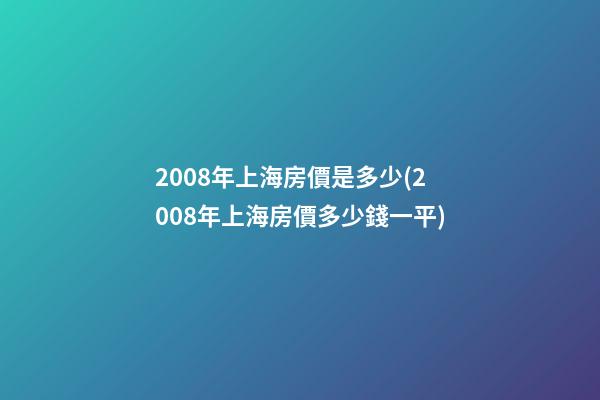 2008年上海房價是多少(2008年上海房價多少錢一平)