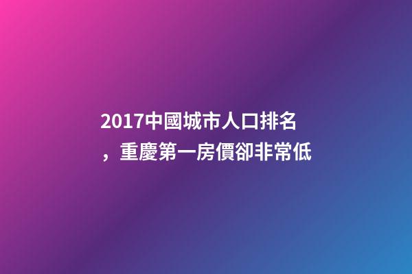 2017中國城市人口排名，重慶第一房價卻非常低