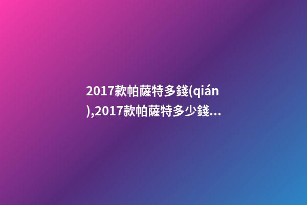 2017款帕薩特多錢(qián),2017款帕薩特多少錢(qián)