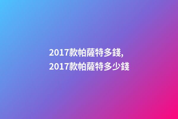 2017款帕薩特多錢,2017款帕薩特多少錢