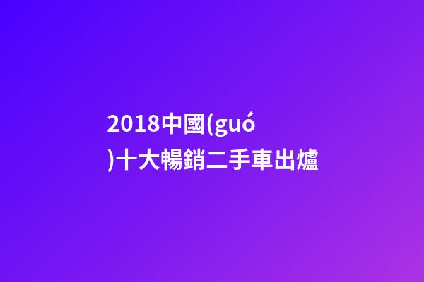 2018中國(guó)十大暢銷二手車出爐