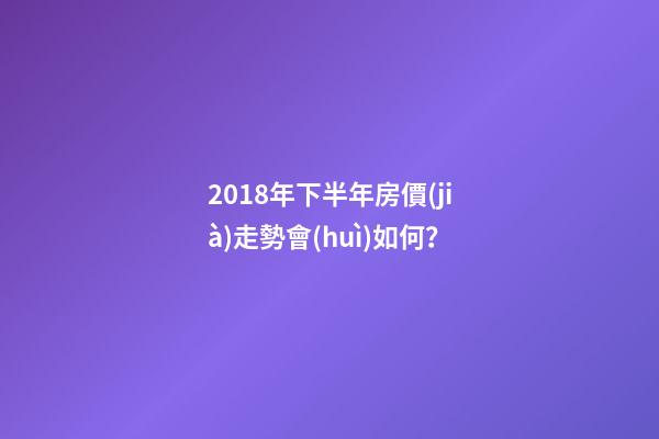 2018年下半年房價(jià)走勢會(huì)如何？