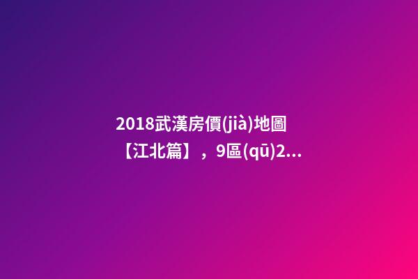 2018武漢房價(jià)地圖【江北篇】，9區(qū)28板塊1月最新房價(jià)