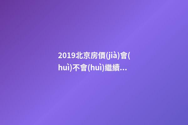 2019北京房價(jià)會(huì)不會(huì)繼續(xù)上漲_2019年北京房價(jià)預(yù)測(cè)_多少錢一平