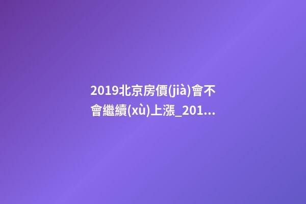 2019北京房價(jià)會不會繼續(xù)上漲_2019年北京房價(jià)預(yù)測_多少錢一平