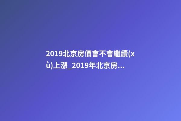 2019北京房價會不會繼續(xù)上漲_2019年北京房價預(yù)測_多少錢一平