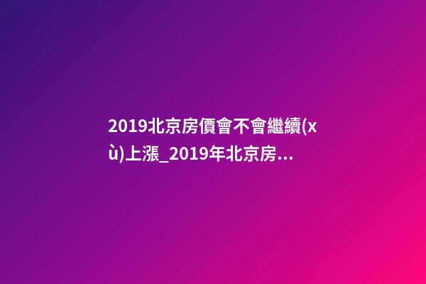 2019北京房價會不會繼續(xù)上漲_2019年北京房價預測_多少錢一平