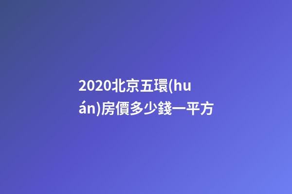 2020北京五環(huán)房價多少錢一平方