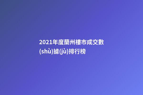 2021年度蘭州樓市成交數(shù)據(jù)排行榜