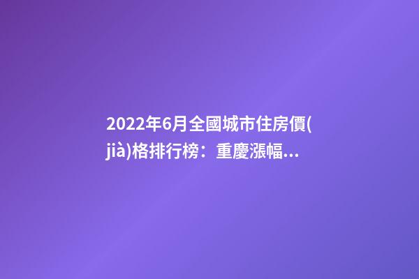 2022年6月全國城市住房價(jià)格排行榜：重慶漲幅最大