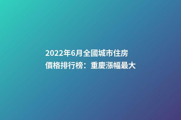 2022年6月全國城市住房價格排行榜：重慶漲幅最大