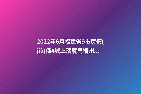 2022年6月福建省9市房價(jià)僅4城上漲廈門福州泉州寧德18個(gè)月走勢(shì)