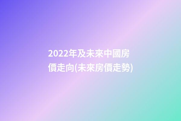 2022年及未來中國房價走向(未來房價走勢)