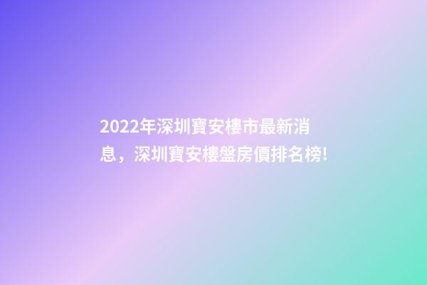 2022年深圳寶安樓市最新消息，深圳寶安樓盤房價排名榜!