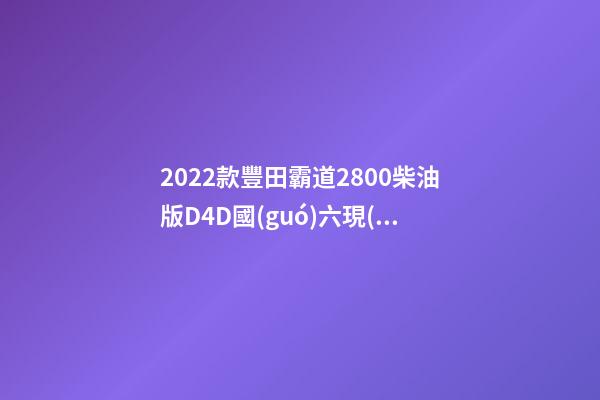 2022款豐田霸道2800柴油版D4D國(guó)六現(xiàn)車(chē)