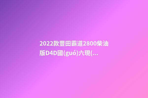 2022款豐田霸道2800柴油版D4D國(guó)六現(xiàn)車