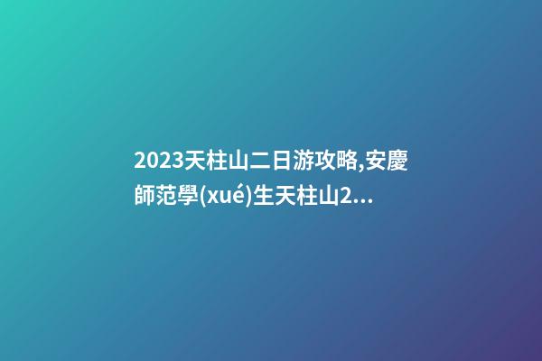 2023天柱山二日游攻略,安慶師范學(xué)生天柱山2日游