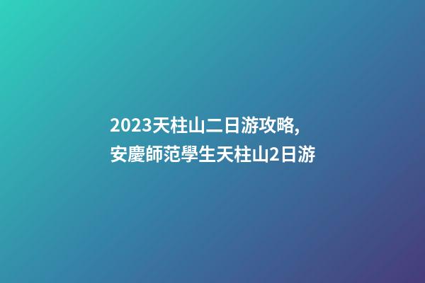 2023天柱山二日游攻略,安慶師范學生天柱山2日游