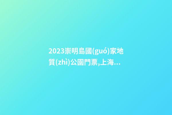 2023崇明島國(guó)家地質(zhì)公園門票,上海崇明島國(guó)家地質(zhì)公園游玩攻略