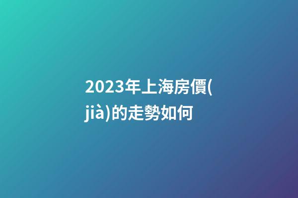 2023年上海房價(jià)的走勢如何