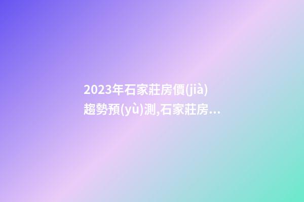 2023年石家莊房價(jià)趨勢預(yù)測,石家莊房價(jià)會漲還是會降