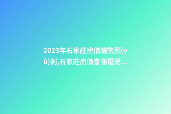 2023年石家莊房價趨勢預(yù)測,石家莊房價會漲還是會降