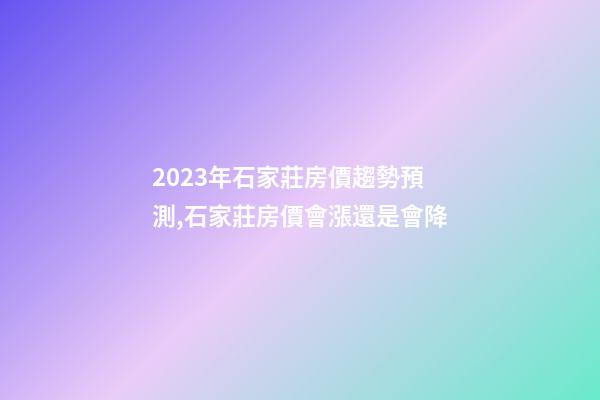 2023年石家莊房價趨勢預測,石家莊房價會漲還是會降