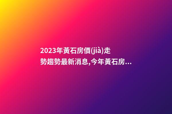 2023年黃石房價(jià)走勢趨勢最新消息,今年黃石房價(jià)預(yù)測