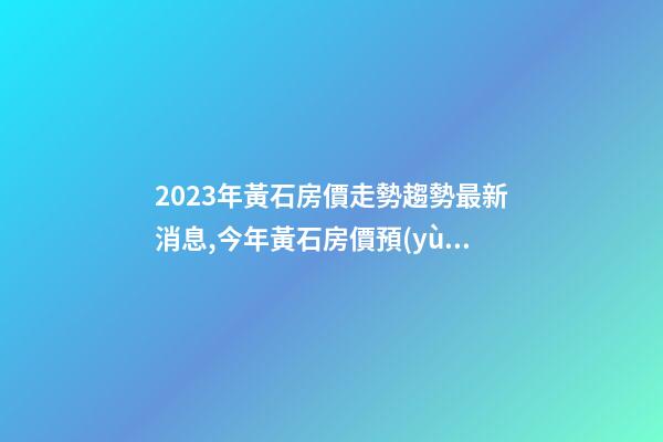 2023年黃石房價走勢趨勢最新消息,今年黃石房價預(yù)測