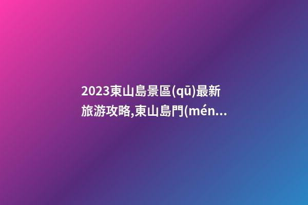 2023東山島景區(qū)最新旅游攻略,東山島門(mén)票/地址/交通/開(kāi)放時(shí)間