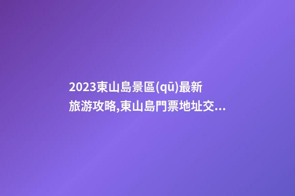 2023東山島景區(qū)最新旅游攻略,東山島門票/地址/交通/開(kāi)放時(shí)間