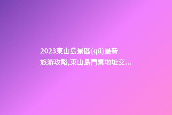 2023東山島景區(qū)最新旅游攻略,東山島門票/地址/交通/開放時(shí)間