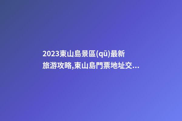 2023東山島景區(qū)最新旅游攻略,東山島門票/地址/交通/開放時間