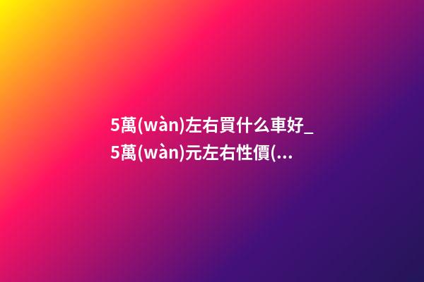 5萬(wàn)左右買什么車好_5萬(wàn)元左右性價(jià)比高的車