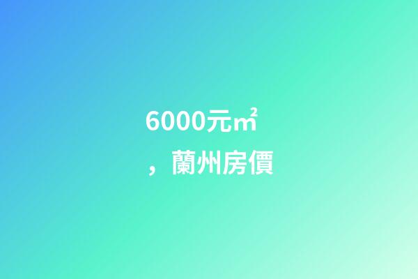 6000元/㎡，蘭州房價