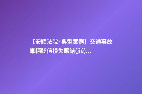 【安順法院·典型案例】交通事故車輛貶值損失應結(jié)合案情慎重考慮是否支持