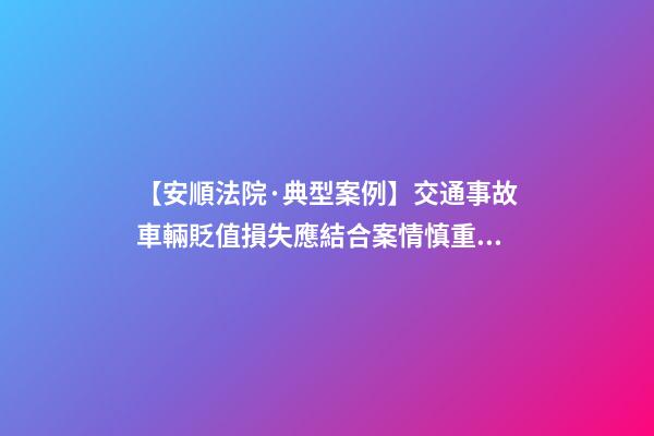 【安順法院·典型案例】交通事故車輛貶值損失應結合案情慎重考慮是否支持