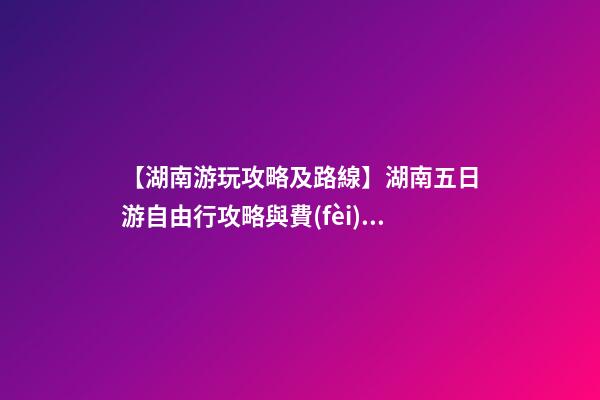 【湖南游玩攻略及路線】湖南五日游自由行攻略與費(fèi)用