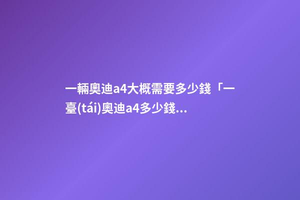 一輛奧迪a4大概需要多少錢「一臺(tái)奧迪a4多少錢」