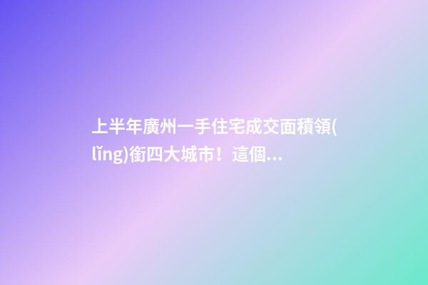 上半年廣州一手住宅成交面積領(lǐng)銜四大城市！這個(gè)區(qū)均價(jià)漲三成