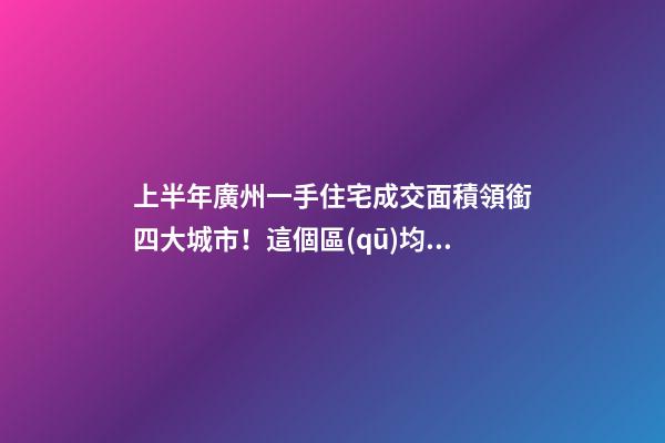 上半年廣州一手住宅成交面積領銜四大城市！這個區(qū)均價漲三成