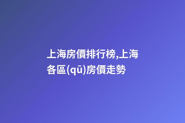 上海房價排行榜,上海各區(qū)房價走勢