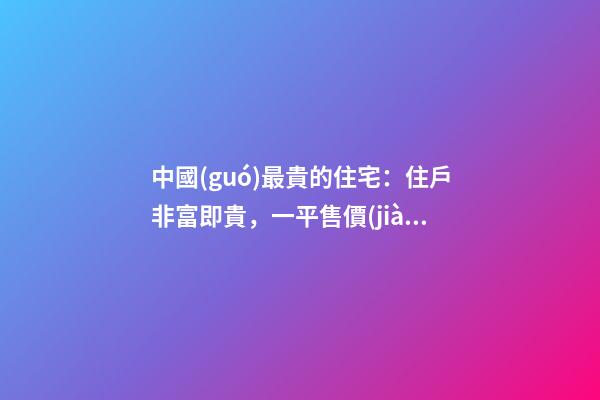 中國(guó)最貴的住宅：住戶非富即貴，一平售價(jià)普通人都買(mǎi)不起