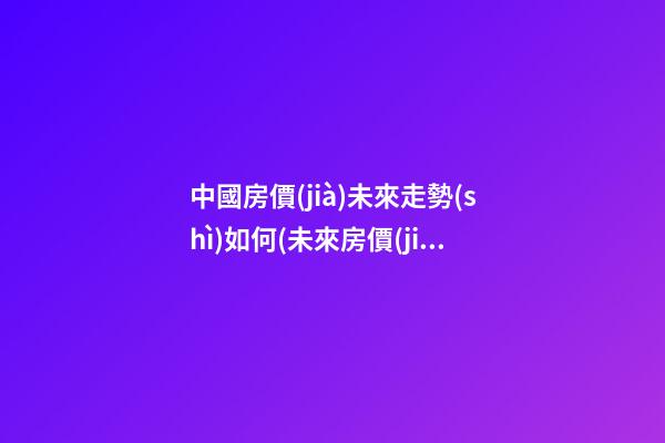 中國房價(jià)未來走勢(shì)如何(未來房價(jià)走勢(shì)最新消息2023年)