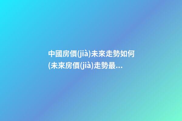 中國房價(jià)未來走勢如何(未來房價(jià)走勢最新消息2023年)