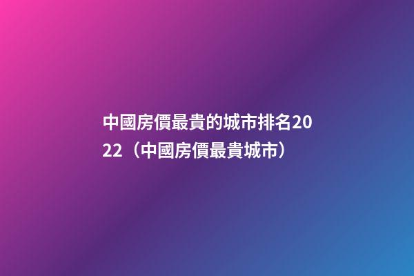 中國房價最貴的城市排名2022（中國房價最貴城市）