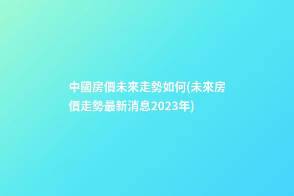 中國房價未來走勢如何(未來房價走勢最新消息2023年)