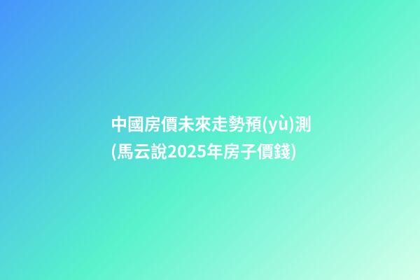 中國房價未來走勢預(yù)測(馬云說2025年房子價錢)